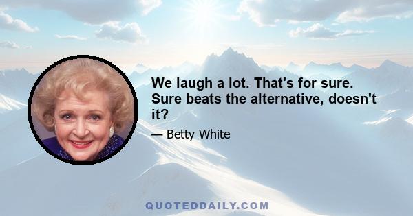 We laugh a lot. That's for sure. Sure beats the alternative, doesn't it?