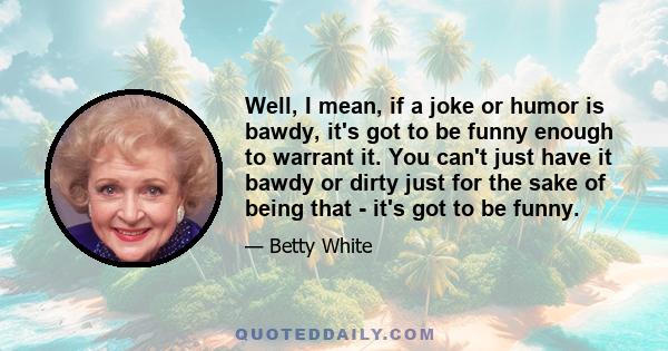 Well, I mean, if a joke or humor is bawdy, it's got to be funny enough to warrant it. You can't just have it bawdy or dirty just for the sake of being that - it's got to be funny.