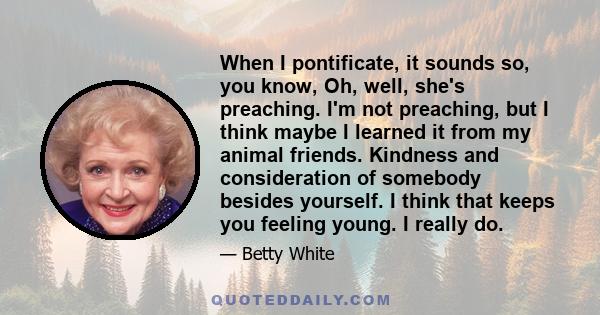 When I pontificate, it sounds so, you know, Oh, well, she's preaching. I'm not preaching, but I think maybe I learned it from my animal friends. Kindness and consideration of somebody besides yourself. I think that