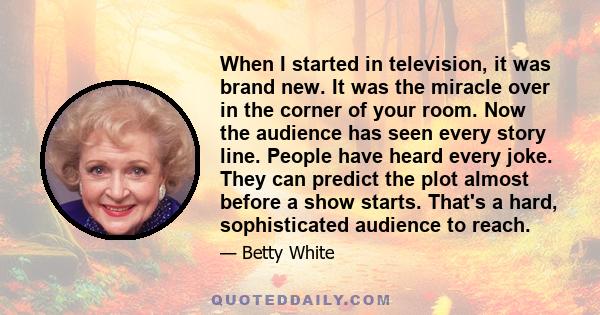 When I started in television, it was brand new. It was the miracle over in the corner of your room. Now the audience has seen every story line. People have heard every joke. They can predict the plot almost before a