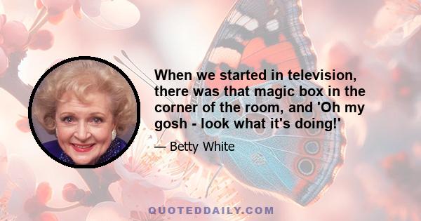 When we started in television, there was that magic box in the corner of the room, and 'Oh my gosh - look what it's doing!'