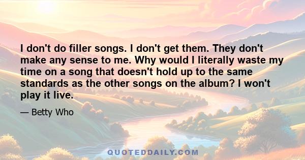 I don't do filler songs. I don't get them. They don't make any sense to me. Why would I literally waste my time on a song that doesn't hold up to the same standards as the other songs on the album? I won't play it live.