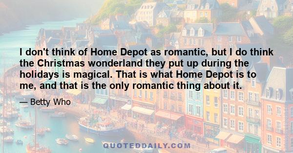 I don't think of Home Depot as romantic, but I do think the Christmas wonderland they put up during the holidays is magical. That is what Home Depot is to me, and that is the only romantic thing about it.