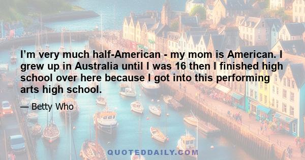 I’m very much half-American - my mom is American. I grew up in Australia until I was 16 then I finished high school over here because I got into this performing arts high school.