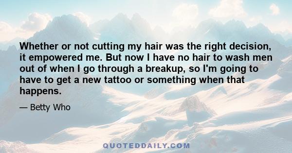 Whether or not cutting my hair was the right decision, it empowered me. But now I have no hair to wash men out of when I go through a breakup, so I'm going to have to get a new tattoo or something when that happens.