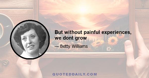 But without painful experiences, we dont grow