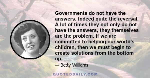 Governments do not have the answers. Indeed quite the reversal. A lot of times they not only do not have the answers, they themselves are the problem. If we are committed to helping our world's children, then we must