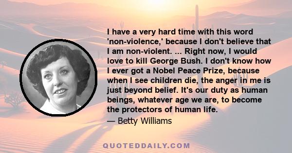 I have a very hard time with this word 'non-violence,' because I don't believe that I am non-violent. ... Right now, I would love to kill George Bush. I don't know how I ever got a Nobel Peace Prize, because when I see