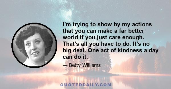 I'm trying to show by my actions that you can make a far better world if you just care enough. That's all you have to do. It's no big deal. One act of kindness a day can do it.