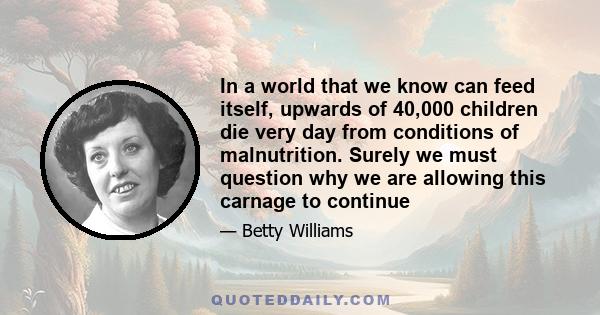 In a world that we know can feed itself, upwards of 40,000 children die very day from conditions of malnutrition. Surely we must question why we are allowing this carnage to continue