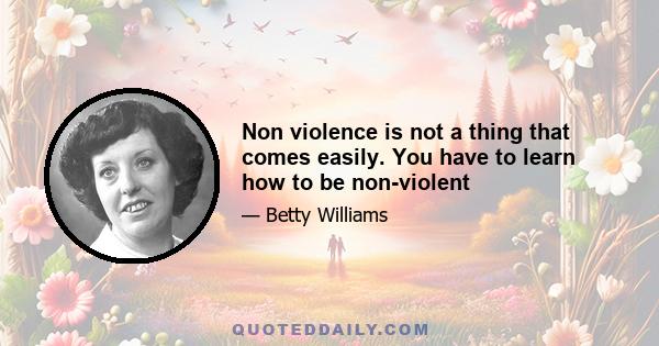 Non violence is not a thing that comes easily. You have to learn how to be non-violent