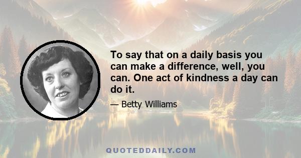 To say that on a daily basis you can make a difference, well, you can. One act of kindness a day can do it.