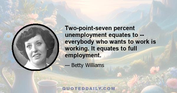 Two-point-seven percent unemployment equates to -- everybody who wants to work is working. It equates to full employment.