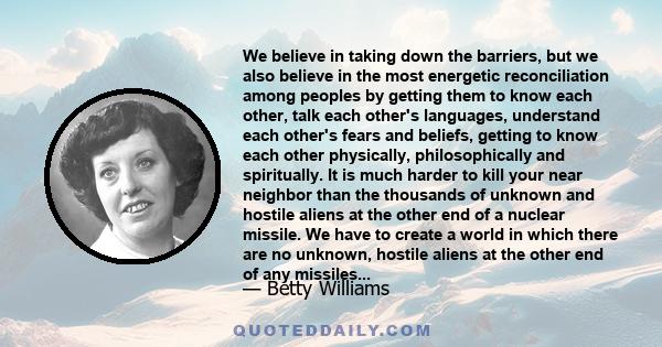 We believe in taking down the barriers, but we also believe in the most energetic reconciliation among peoples by getting them to know each other, talk each other's languages, understand each other's fears and beliefs,