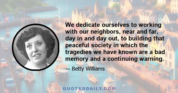 We dedicate ourselves to working with our neighbors, near and far, day in and day out, to building that peaceful society in which the tragedies we have known are a bad memory and a continuing warning.