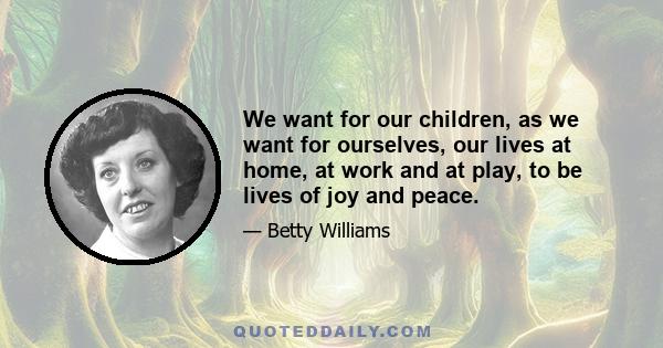 We want for our children, as we want for ourselves, our lives at home, at work and at play, to be lives of joy and peace.