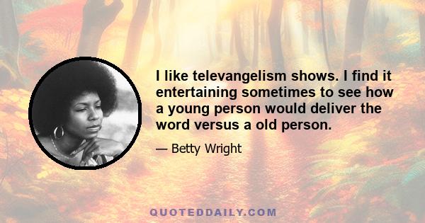 I like televangelism shows. I find it entertaining sometimes to see how a young person would deliver the word versus a old person.