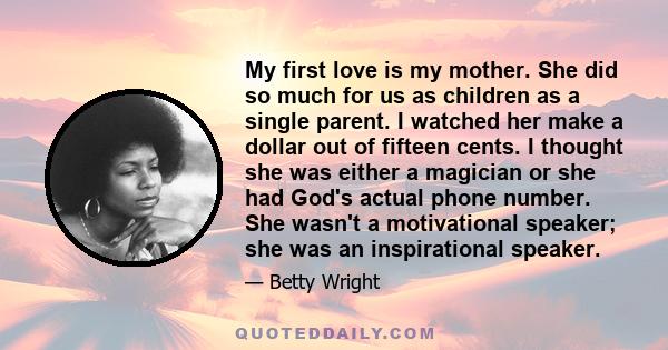 My first love is my mother. She did so much for us as children as a single parent. I watched her make a dollar out of fifteen cents. I thought she was either a magician or she had God's actual phone number. She wasn't a 