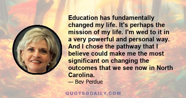 Education has fundamentally changed my life. It's perhaps the mission of my life. I'm wed to it in a very powerful and personal way. And I chose the pathway that I believe could make me the most significant on changing