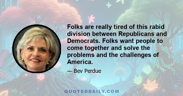 Folks are really tired of this rabid division between Republicans and Democrats. Folks want people to come together and solve the problems and the challenges of America.