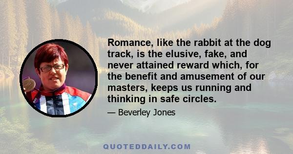 Romance, like the rabbit at the dog track, is the elusive, fake, and never attained reward which, for the benefit and amusement of our masters, keeps us running and thinking in safe circles.