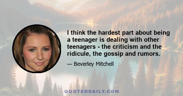 I think the hardest part about being a teenager is dealing with other teenagers - the criticism and the ridicule, the gossip and rumors.