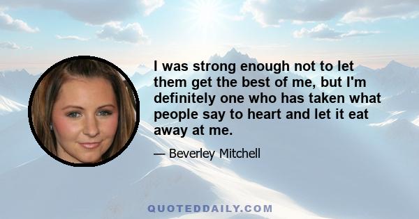 I was strong enough not to let them get the best of me, but I'm definitely one who has taken what people say to heart and let it eat away at me.