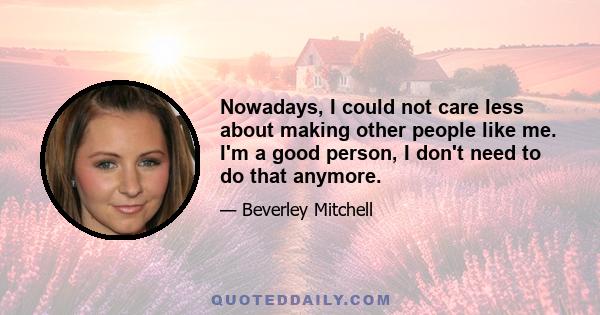 Nowadays, I could not care less about making other people like me. I'm a good person, I don't need to do that anymore.