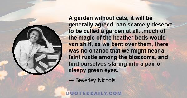 A garden without cats, it will be generally agreed, can scarcely deserve to be called a garden at all...much of the magic of the heather beds would vanish if, as we bent over them, there was no chance that we might hear 