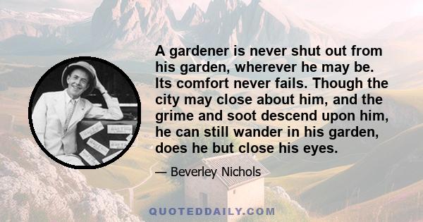 A gardener is never shut out from his garden, wherever he may be. Its comfort never fails. Though the city may close about him, and the grime and soot descend upon him, he can still wander in his garden, does he but