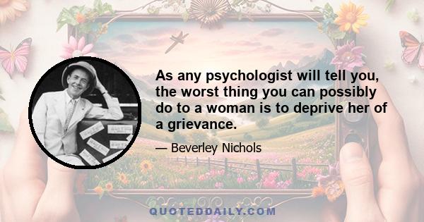 As any psychologist will tell you, the worst thing you can possibly do to a woman is to deprive her of a grievance.