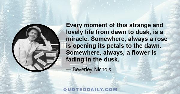 Every moment of this strange and lovely life from dawn to dusk, is a miracle. Somewhere, always a rose is opening its petals to the dawn. Somewhere, always, a flower is fading in the dusk.