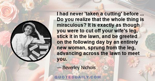 I had never 'taken a cutting' before ... Do you realize that the whole thing is miraculous? It is exactly as though you were to cut off your wife's leg, stick it in the lawn, and be greeted on the following day by an