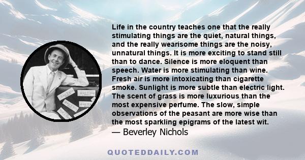 Life in the country teaches one that the really stimulating things are the quiet, natural things, and the really wearisome things are the noisy, unnatural things. It is more exciting to stand still than to dance.