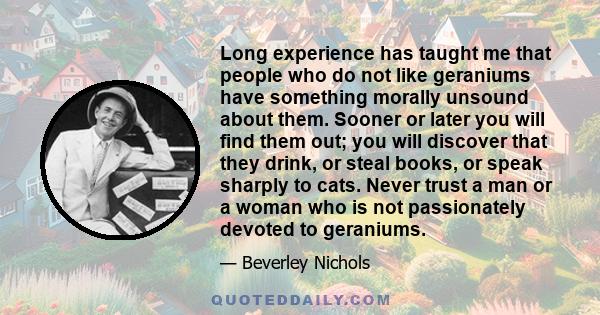 Long experience has taught me that people who do not like geraniums have something morally unsound about them. Sooner or later you will find them out; you will discover that they drink, or steal books, or speak sharply