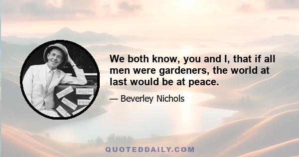 We both know, you and I, that if all men were gardeners, the world at last would be at peace.