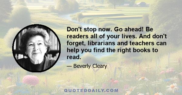 Don't stop now. Go ahead! Be readers all of your lives. And don't forget, librarians and teachers can help you find the right books to read.