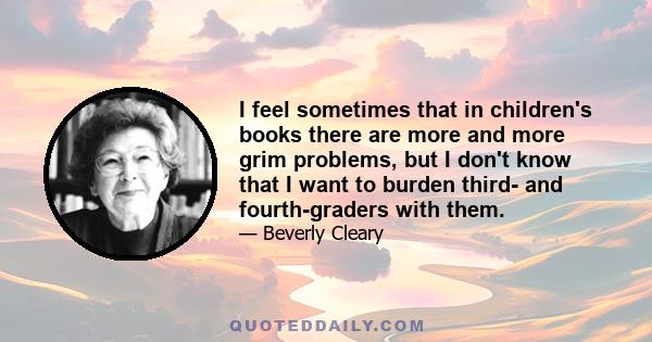 I feel sometimes that in children's books there are more and more grim problems, but I don't know that I want to burden third- and fourth-graders with them.