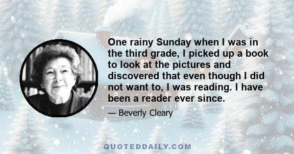 One rainy Sunday when I was in the third grade, I picked up a book to look at the pictures and discovered that even though I did not want to, I was reading. I have been a reader ever since.