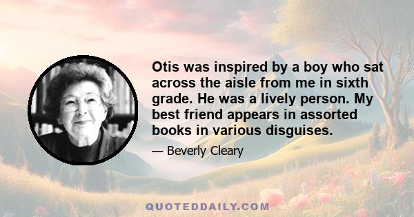 Otis was inspired by a boy who sat across the aisle from me in sixth grade. He was a lively person. My best friend appears in assorted books in various disguises.