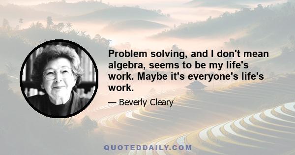 Problem solving, and I don't mean algebra, seems to be my life's work. Maybe it's everyone's life's work.