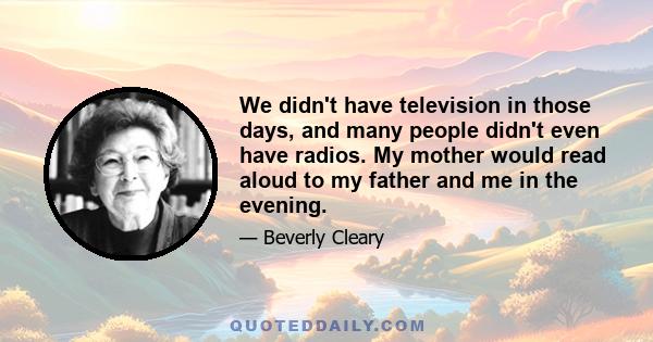 We didn't have television in those days, and many people didn't even have radios. My mother would read aloud to my father and me in the evening.