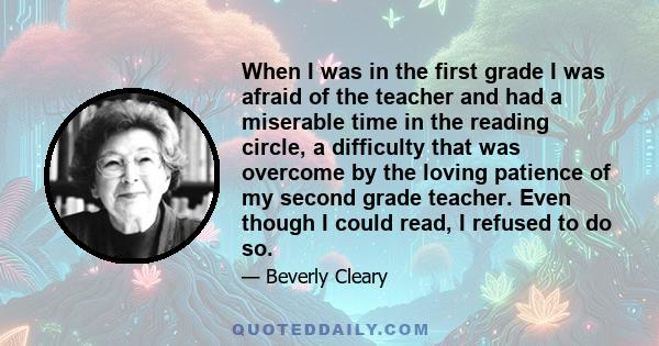 When I was in the first grade I was afraid of the teacher and had a miserable time in the reading circle, a difficulty that was overcome by the loving patience of my second grade teacher. Even though I could read, I