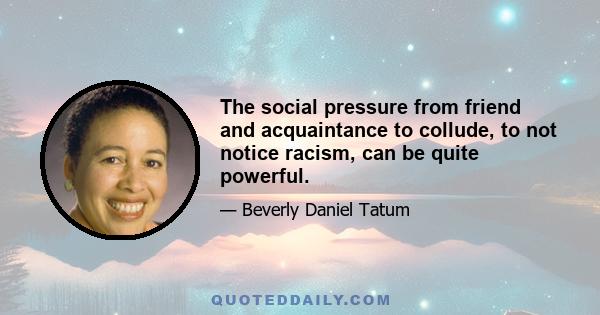 The social pressure from friend and acquaintance to collude, to not notice racism, can be quite powerful.