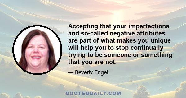 Accepting that your imperfections and so-called negative attributes are part of what makes you unique will help you to stop continually trying to be someone or something that you are not.