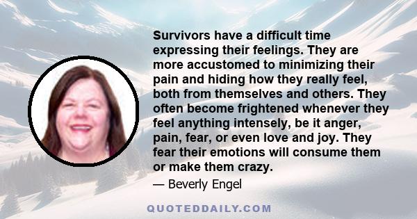 Survivors have a difficult time expressing their feelings. They are more accustomed to minimizing their pain and hiding how they really feel, both from themselves and others. They often become frightened whenever they