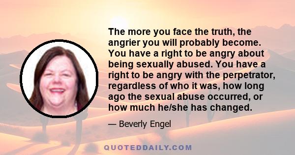 The more you face the truth, the angrier you will probably become. You have a right to be angry about being sexually abused. You have a right to be angry with the perpetrator, regardless of who it was, how long ago the