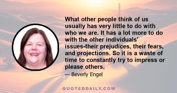 What other people think of us usually has very little to do with who we are. It has a lot more to do with the other individuals' issues-their prejudices, their fears, and projections. So it is a waste of time to