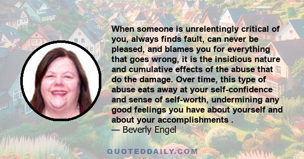 When someone is unrelentingly critical of you, always finds fault, can never be pleased, and blames you for everything that goes wrong, it is the insidious nature and cumulative effects of the abuse that do the damage.