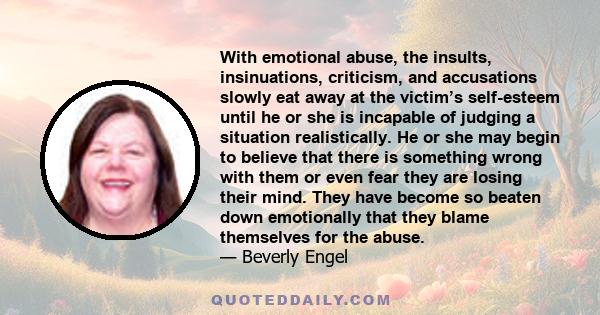 With emotional abuse, the insults, insinuations, criticism, and accusations slowly eat away at the victim’s self-esteem until he or she is incapable of judging a situation realistically. He or she may begin to believe